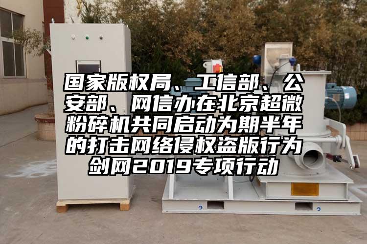 國家版權(quán)局、工信部、公安部、網(wǎng)信辦在北京超微粉碎機共同啟動為期半年的打擊網(wǎng)絡(luò)侵權(quán)盜版行為劍網(wǎng)2019專項行動