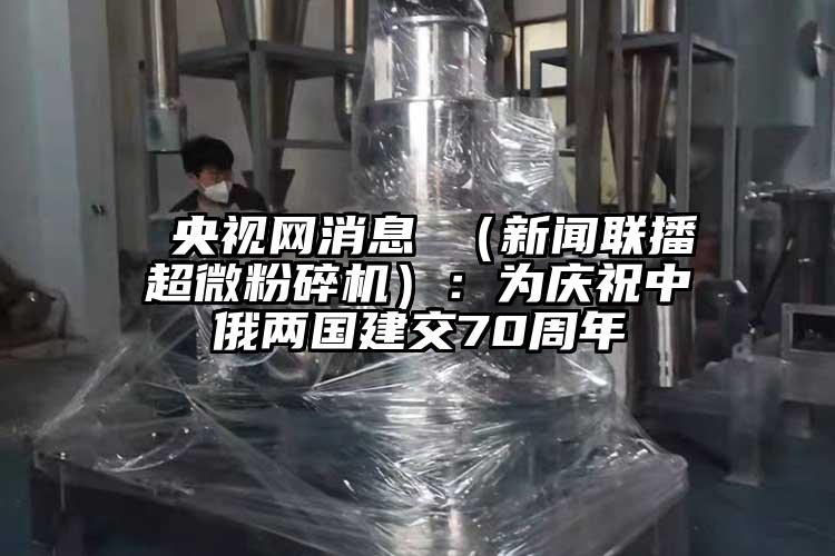  央視網消息 （新聞聯播超微粉碎機）：為慶祝中俄兩國建交70周年